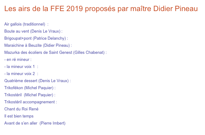 Les airs de la FFE 2019 proposés par maître Didier Pineau 

Air gallois (traditionnel)  :                      vidéo                  partition et tablature accordéonP/T    
Boute au vent (Denis Le Vraux) :          vidéo                  partition et tablature accordéonP/T
Brigoupat+pont (Patrice Delanchy) :     vidéo                  partition et tablature accordéonP/T    accordéon G/C
Maraichine à Beuzite (Didier Pineau) :  vidéo                 partition et tablature accordéonP/T    accordéon G/C
Mazurka des écoliers de Saint Genest (Gilles Chabenat) :
en ré mineur :                                    vidéo                     partition et tablature accordéonP/T    accordéon G/C
la mineur voix 1  :                              vidéo                     partition et tablature accordéonP/T    accordéon G/C
- la mineur voix 2  :                              vidéo                     partition et tablature accordéonP/T    accordéon G/C
Quatrième dessert (Denis Le Vraux) :  vidéo                    partition et tablature accordéonP/T   accordéon G/C 
Trikofékon (Michel Paquier) :               vidéo                    partition et tablature accordéonP/T    accordéon G/C
Trikostéril  (Michel Paquier) :               vidéo                                                 partition et tablature accordéonG/C
Trikostéril accompagnement :              vidéo                    partition et tablature accordéonP/T  accordéon G/C 
Chant du Roi René                                                           partition
Il est bien temps                                                               partition
Avant de s’en aller  (Pierre Imbert)                                  partition
filages FFE modif.pdf