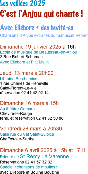 
Les veillées C’est l’Anjou qui chante !
dans des bibliothèques de l’Anjou
Avec Ellébore + des invité-es
Chansons d’Anjou sur le thème :  A boire et à manger !

Les dates 2024

Dimanche 21 janvier à 17 H 
Ecole de musique de Montrevault
Réservations 06 71 77 66 24
invités : les P’tits Malins

Dimanche 28 Janvier à 17 H
Bibliothèque de La Daguenière
invités : Côté Filles et Frogs

Dimanche 10 mars 2024 à 15h et 17 H
Prieuré de St Rémy La Varenne
Réservations 02 41 57 32 32
Spécial «chansons de femmes» avec de nombreuses invitées
