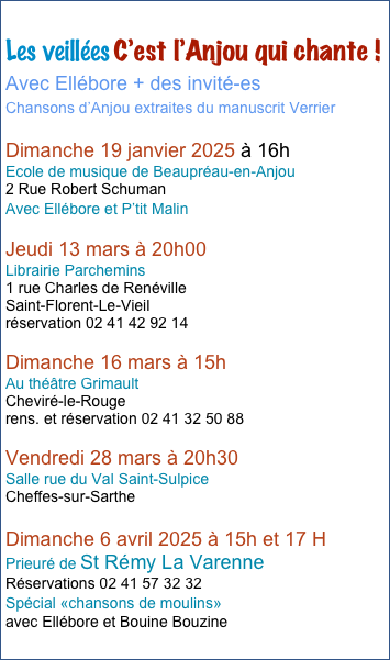 Automne 2023
Les veillées C’est l’Anjou qui chante !
dans des bibliothèques de l’Anjou
Avec Ellébore + des invité-es
Chansons d’Anjou sur le thème :  A boire et à manger !

Samedi 16 Septembrebre dans l’après-midi 
Archives Départementales du Maine-et-Loire 
Angers 

Vendredi 6 Octobre à 20 H 30 
Organisé par la Médiathèque de Thorigné. 
salle de la Grange aux Dimes 
Champteussé sur Baconne

Vendredi 10 Novembre à 20 H 30 
médiathèque Jean Carmet à Murs-Erigné

Vendredi 17 Novembre à 20 H 
Bibliothèque Municipale de Rochefort-sur-Loire
7 Grand’ Cour.

Samedi 25 Novembre à 20 H 30
bibliothèque de Maulévrier 
place de la Mairie.

Dimanche 26 Novembre à 16 H 
Médiathèque Lirenloire de la Ménitré

Dimanche 28 Janvier à 17 H
Bibliothèque de La Daguenière