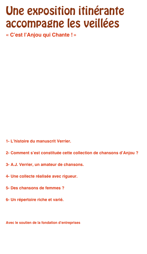 Une exposition itinérante accompagne les veillées
« C’est l’Anjou qui Chante ! »










1- L’histoire du manuscrit Verrier.
2- Comment s’est constituée cette collection de chansons d’Anjou ?
3- A.J. Verrier, un amateur de chansons.
4- Une collecte réalisée avec rigueur.
5- Des chansons de femmes ?
6- Un répertoire riche et varié.

Avec le soutien de la fondation d’entreprises
Mécene & Loire (49) 
