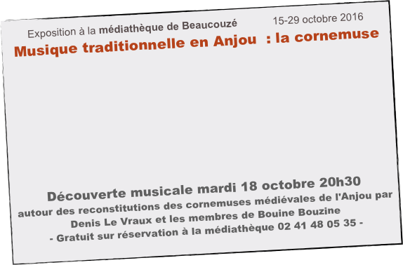 Exposition à la médiathèque de Beaucouzé            15-29 octobre 2016
Musique traditionnelle en Anjou  : la cornemuse










Découverte musicale mardi 18 octobre 20h30
autour des reconstitutions des cornemuses médiévales de l'Anjou par Denis Le Vraux et les membres de Bouine Bouzine
- Gratuit sur réservation à la médiathèque 02 41 48 05 35 -
