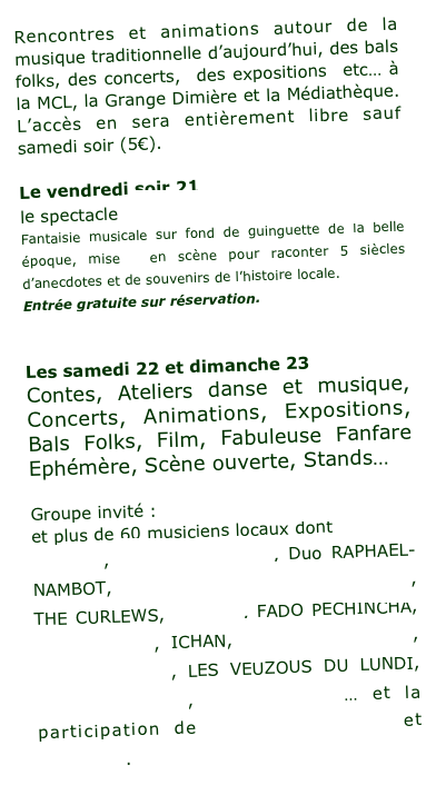 Rencontres et animations autour de la musique traditionnelle d’aujourd’hui, des bals folks, des concerts,  des expositions  etc… à la MCL, la Grange Dimière et la Médiathèque. L’accès en sera entièrement libre sauf samedi soir (5€).
 
Le vendredi soir 21 
le spectacle  « Angers en chansons » 
Fantaisie musicale sur fond de guinguette de la belle époque, mise  en scène pour raconter 5 siècles d’anecdotes et de souvenirs de l’histoire locale. 
Entrée gratuite sur réservation.
réservez en ligne ici
 
Les samedi 22 et dimanche 23 
Contes, Ateliers danse et musique, Concerts, Animations, Expositions, Bals Folks, Film, Fabuleuse Fanfare Ephémère, Scène ouverte, Stands…
 
Groupe invité : Duo THANGUE–COUDROY 
et plus de 60 musiciens locaux dont
AISLINN, BOUINE BOUZINE, Duo RAPHAEL-NAMBOT, LES CONTEURS DE LA JABOTEE, THE CURLEWS, DIAMAG, FADO PECHINCHA, LES  FROGS, ICHAN, JEAN-PAUL ALBERT, KAMM DIGAMM, LES VEUZOUS DU LUNDI, TRADIMUSANSE, TRIO BAEZA … et la participation de GERARD PIERRON et ELLEBORE.